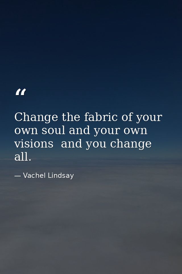 Change the fabric of your own soul and your own visions  and you change all. — Vachel Lindsay