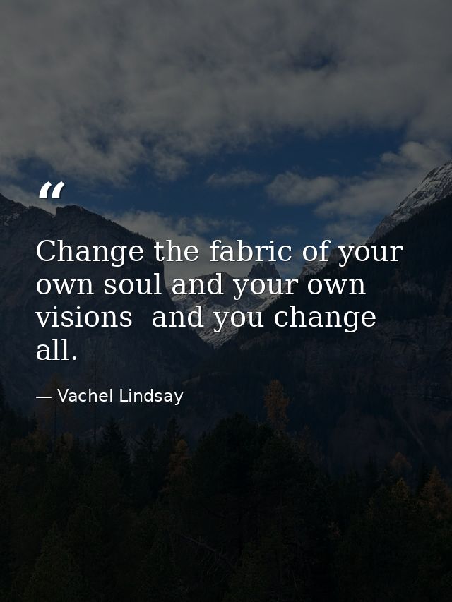 Change the fabric of your own soul and your own visions  and you change all. — Vachel Lindsay