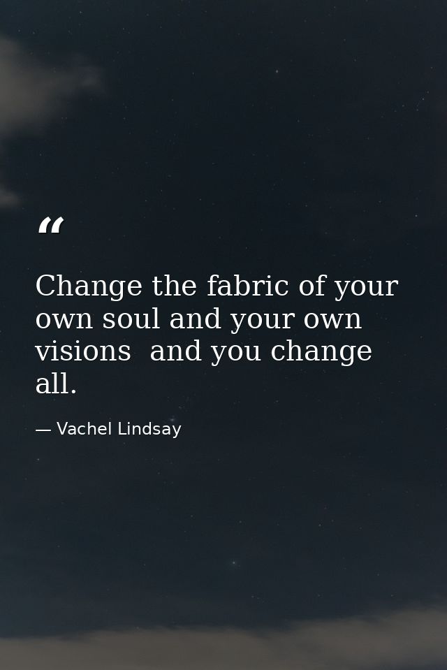 Change the fabric of your own soul and your own visions  and you change all. — Vachel Lindsay