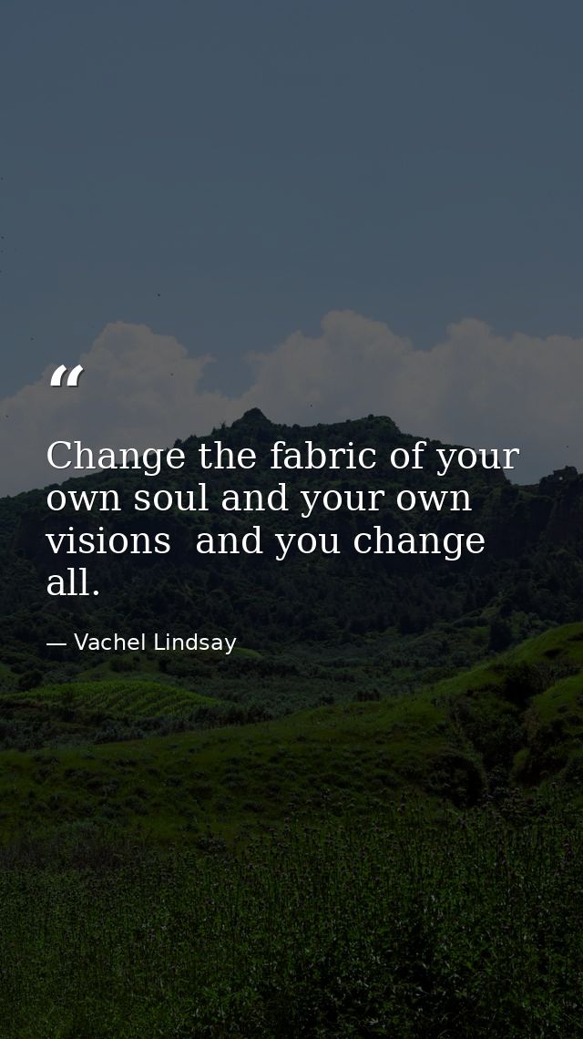 Change the fabric of your own soul and your own visions  and you change all. — Vachel Lindsay