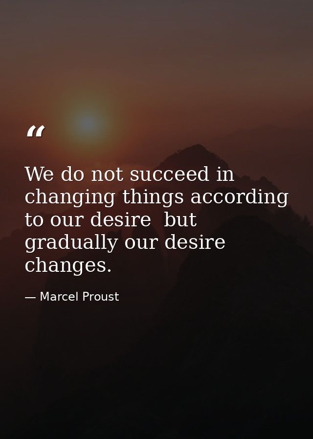 We do not succeed in changing things according to our desire  but gradually our desire changes. — Marcel Proust