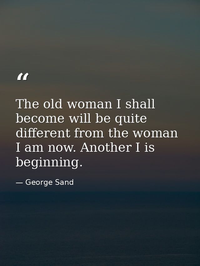 The old woman I shall become will be quite different from the woman I am now. Another I is beginning. — George Sand