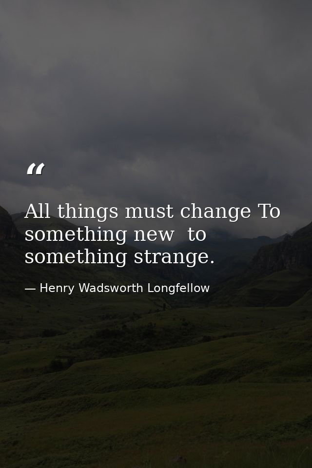 All things must change To something new  to something strange. — Henry Wadsworth Longfellow