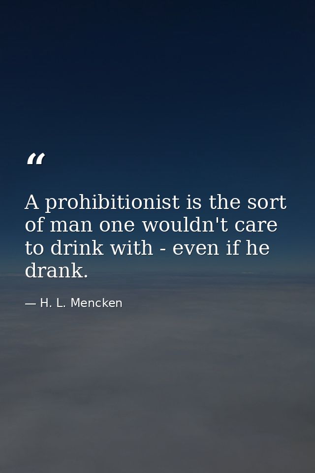 A prohibitionist is the sort of man one wouldn't care to drink with - even if he drank. — H. L. Mencken