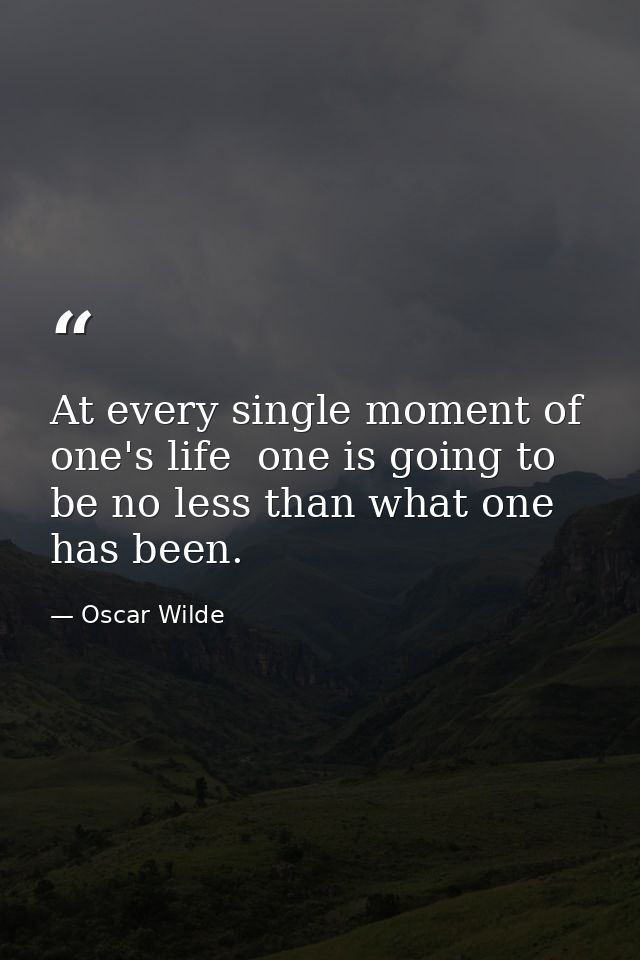 At every single moment of one's life  one is going to be no less than what one has been. — Oscar Wilde