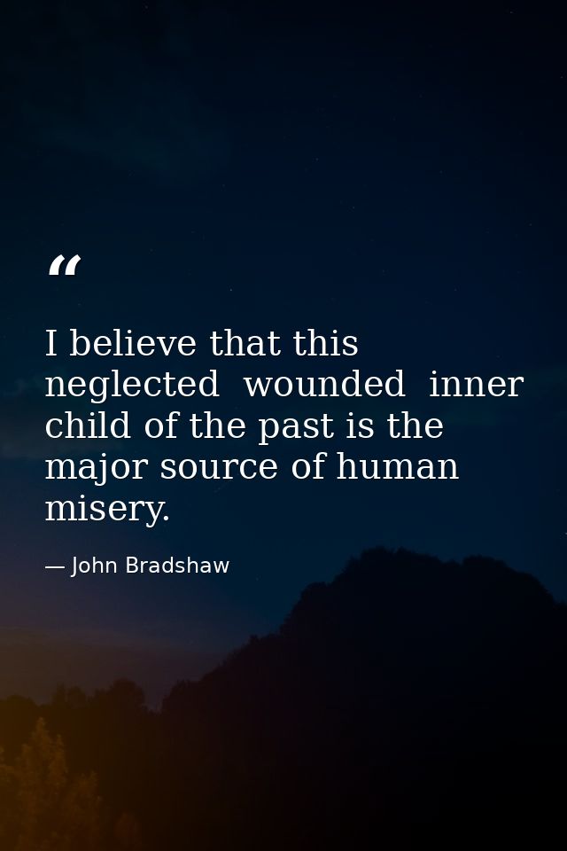 I believe that this neglected  wounded  inner child of the past is the major source of human misery. — John Bradshaw