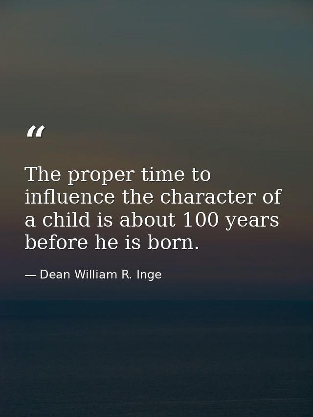 The proper time to influence the character of a child is about 100 years before he is born. — Dean William R. Inge