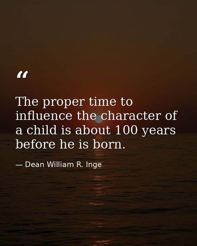 The proper time to influence the character of a child is about 100 years before he is born. — Dean William R. Inge