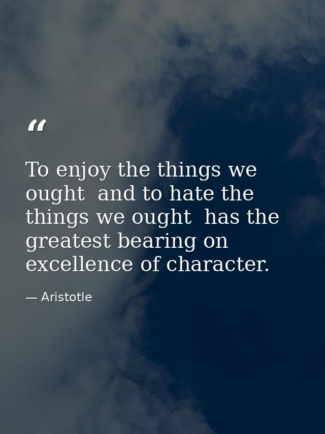 To enjoy the things we ought  and to hate the things we ought  has the greatest bearing on excellence of character. — Aristotle