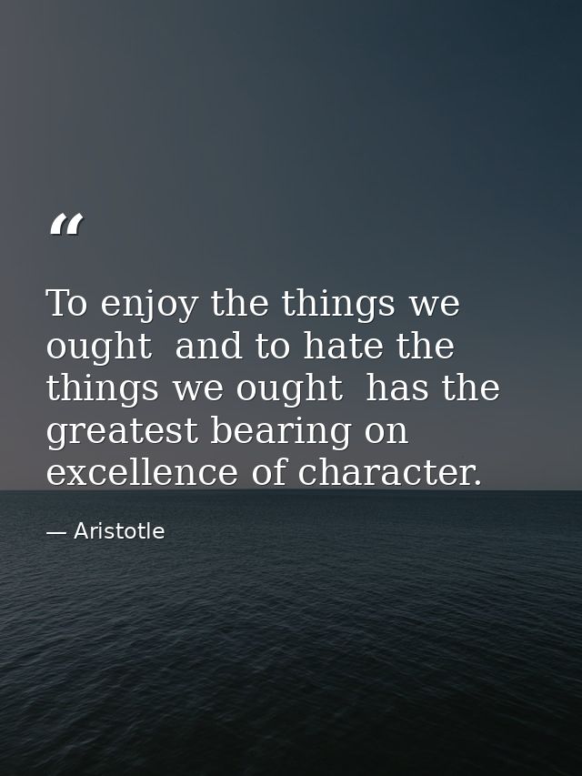 To enjoy the things we ought  and to hate the things we ought  has the greatest bearing on excellence of character. — Aristotle