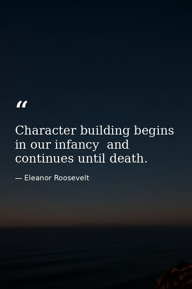 Character building begins in our infancy  and continues until death. — Eleanor Roosevelt