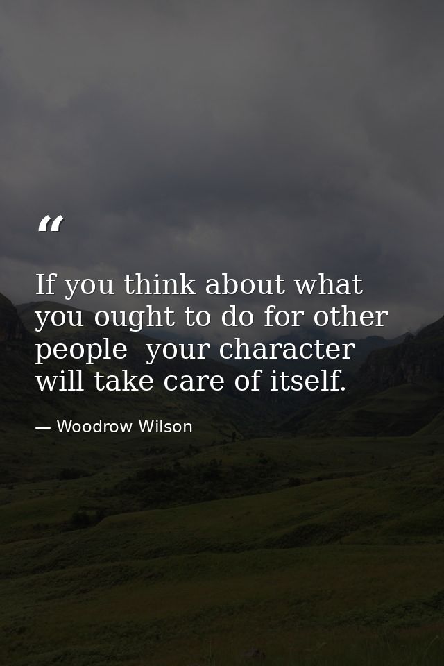 If you think about what you ought to do for other people  your character will take care of itself. — Woodrow Wilson