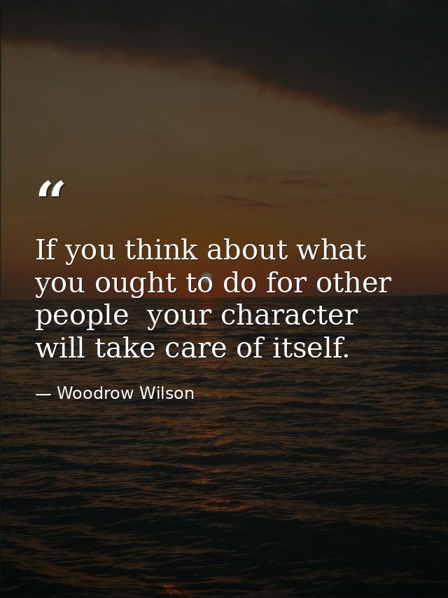 If you think about what you ought to do for other people  your character will take care of itself. — Woodrow Wilson