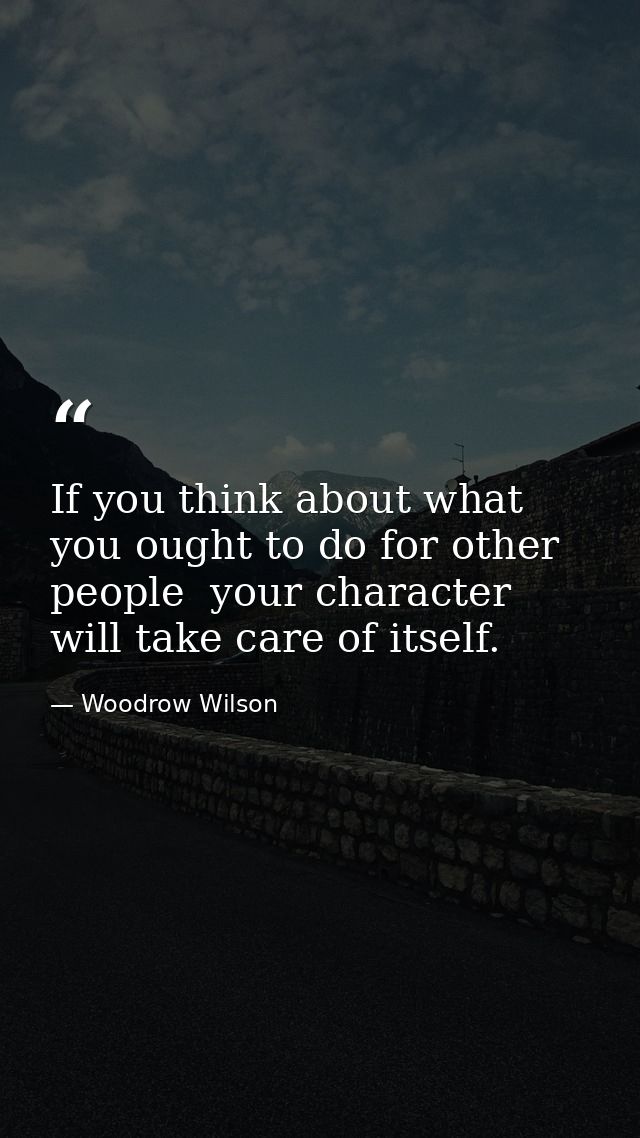 If you think about what you ought to do for other people  your character will take care of itself. — Woodrow Wilson