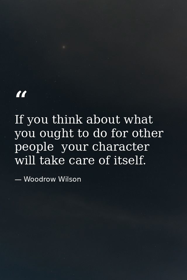 If you think about what you ought to do for other people  your character will take care of itself. — Woodrow Wilson