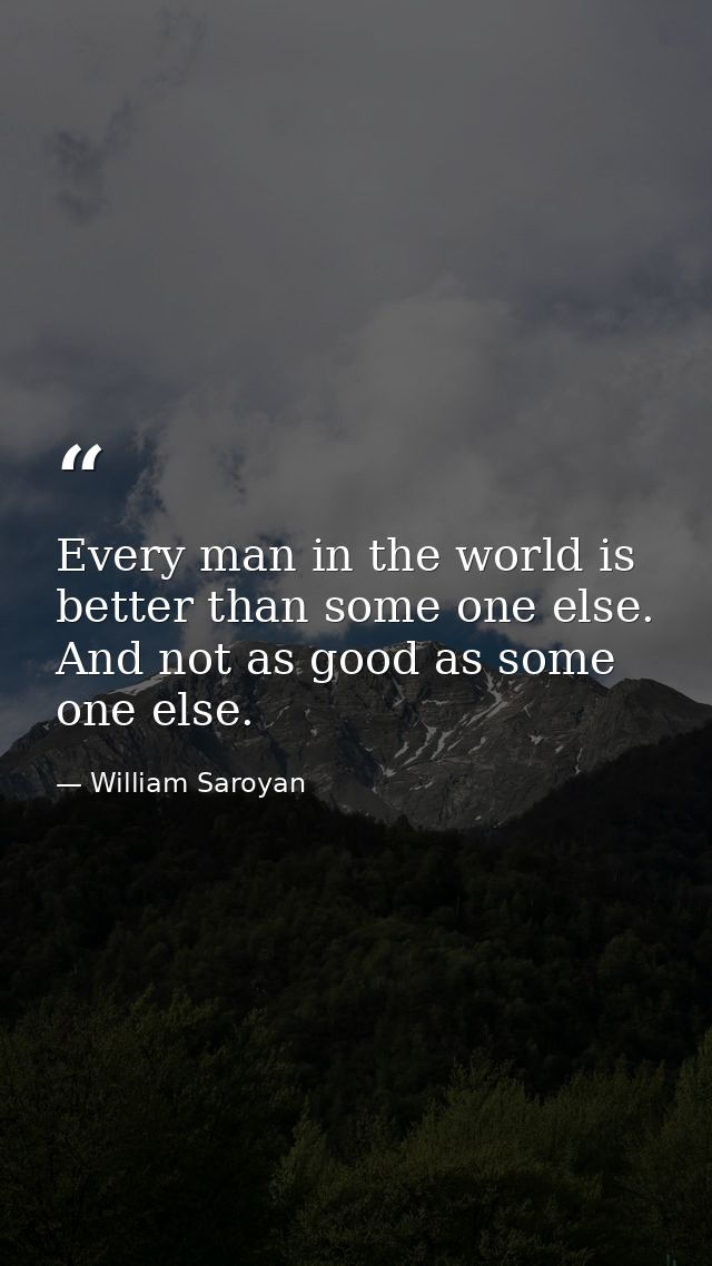 Every man in the world is better than some one else. And not as good as some one else. — William Saroyan