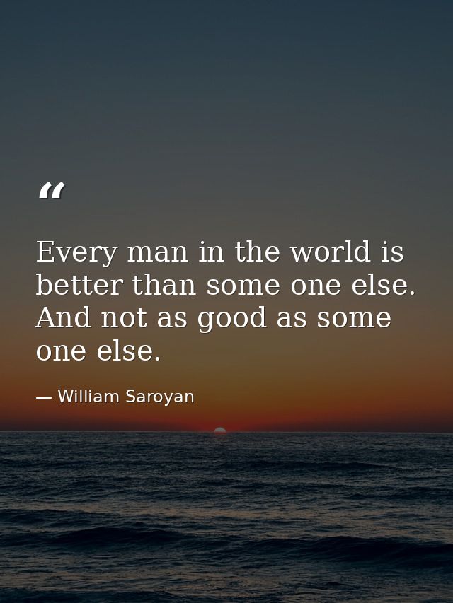 Every man in the world is better than some one else. And not as good as some one else. — William Saroyan