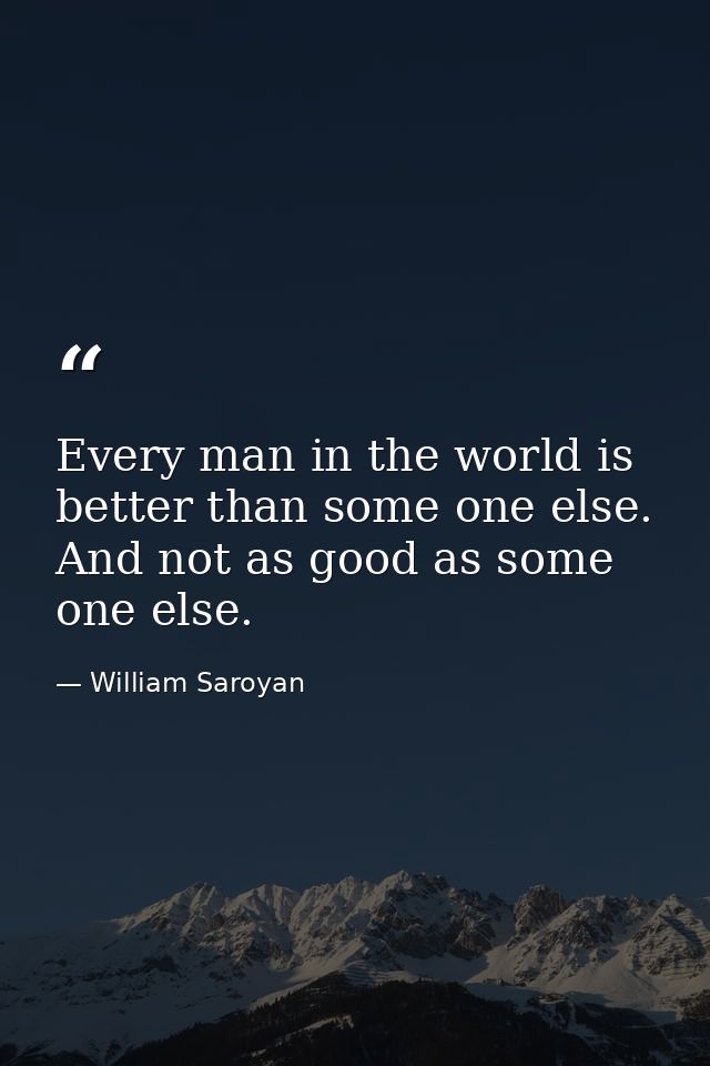 Every man in the world is better than some one else. And not as good as some one else. — William Saroyan