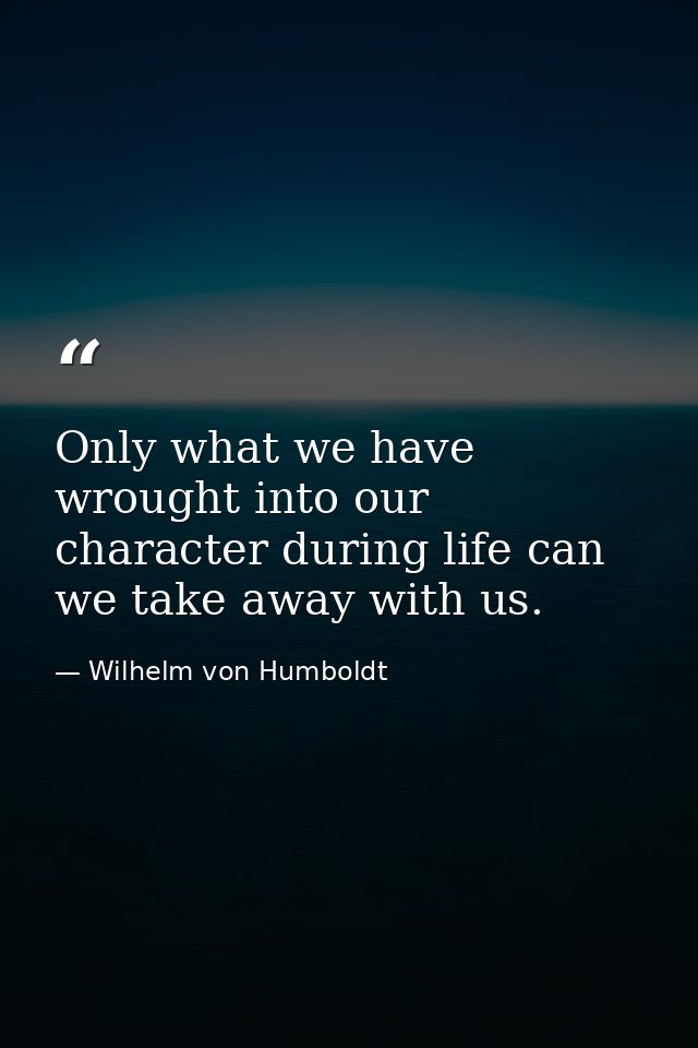Only what we have wrought into our character during life can we take away with us. — Wilhelm von Humboldt