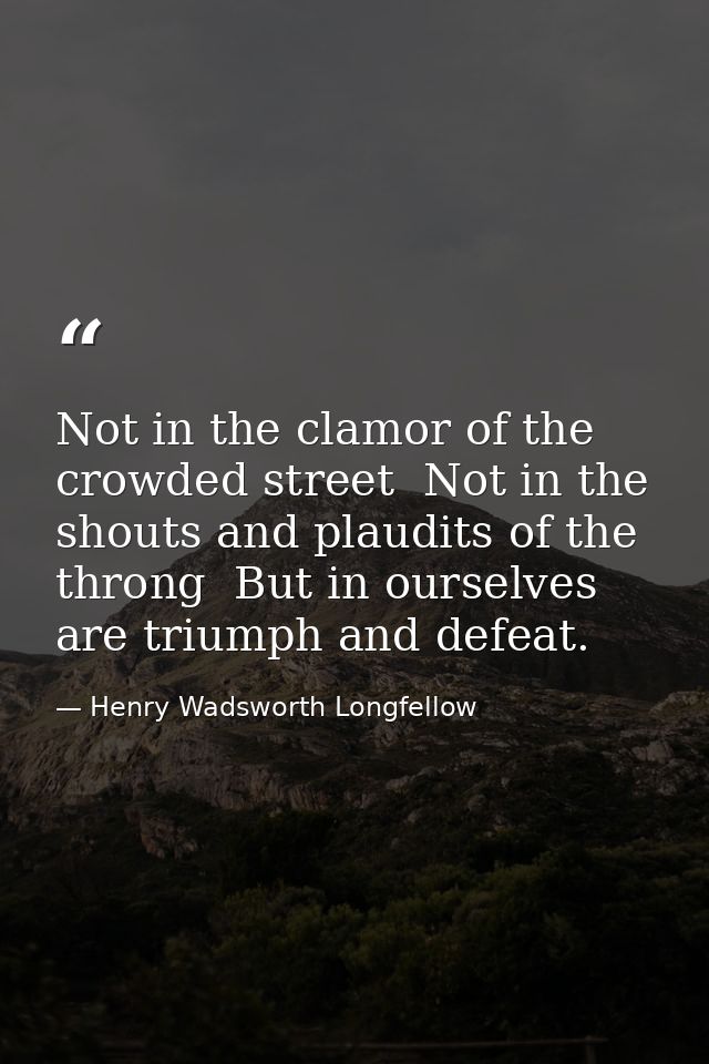 Not in the clamor of the crowded street  Not in the shouts and plaudits of the throng  But in ourselves  are triumph and — Henry Wadsworth Longfellow