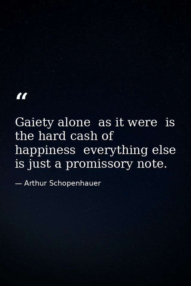 Gaiety alone  as it were  is the hard cash of happiness  everything else is just a promissory note. — Arthur Schopenhauer