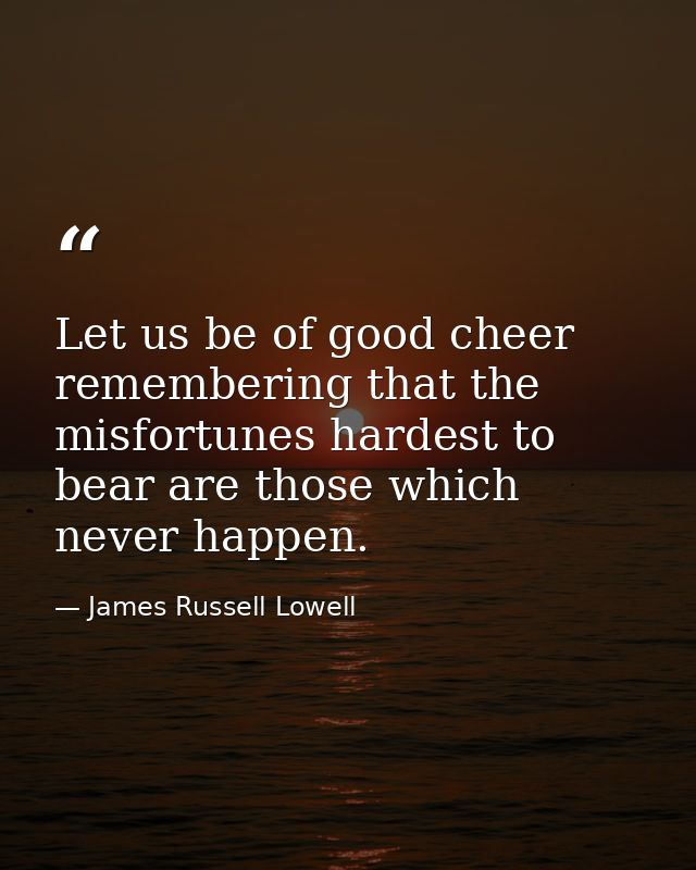 Let us be of good cheer  remembering that the misfortunes hardest to bear are those which never happen. — James Russell Lowell