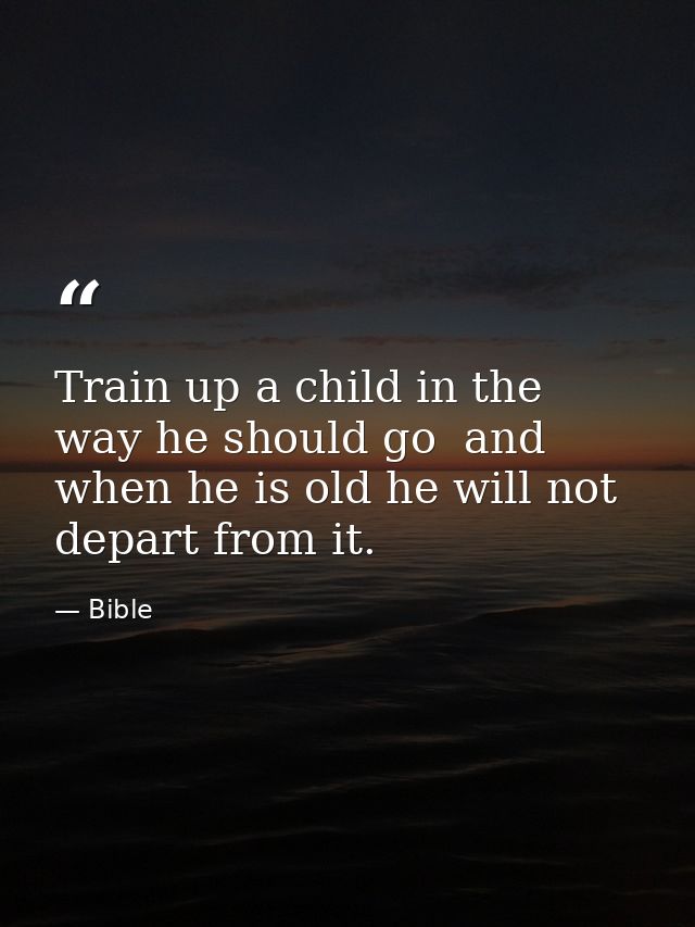 Train up a child in the way he should go  and when he is old he will not depart from it. — Bible