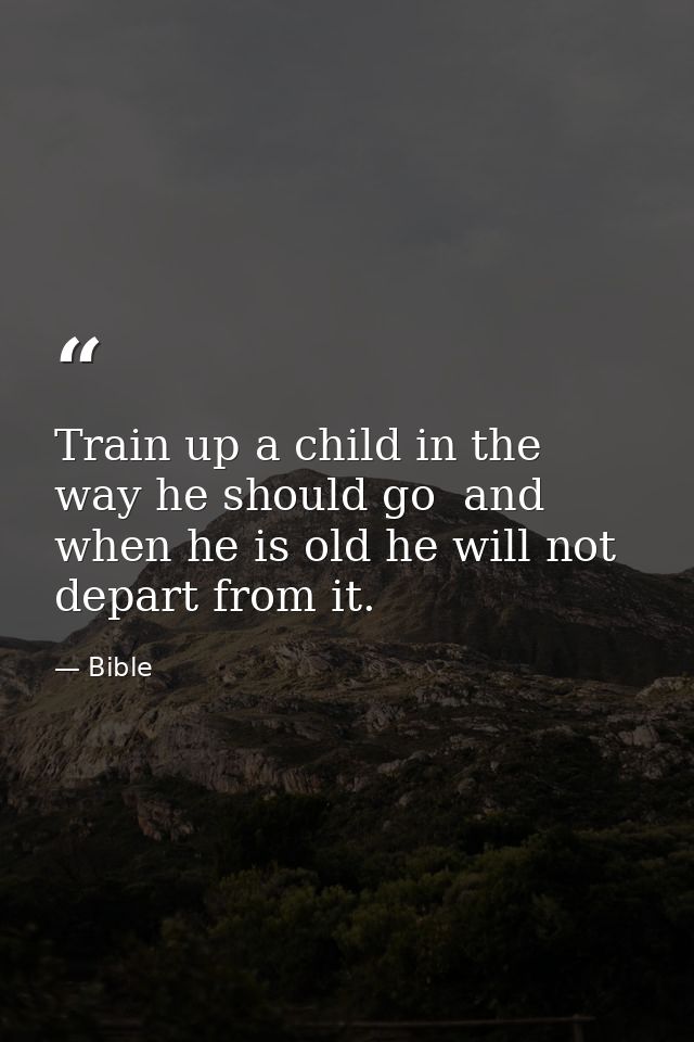 Train up a child in the way he should go  and when he is old he will not depart from it. — Bible