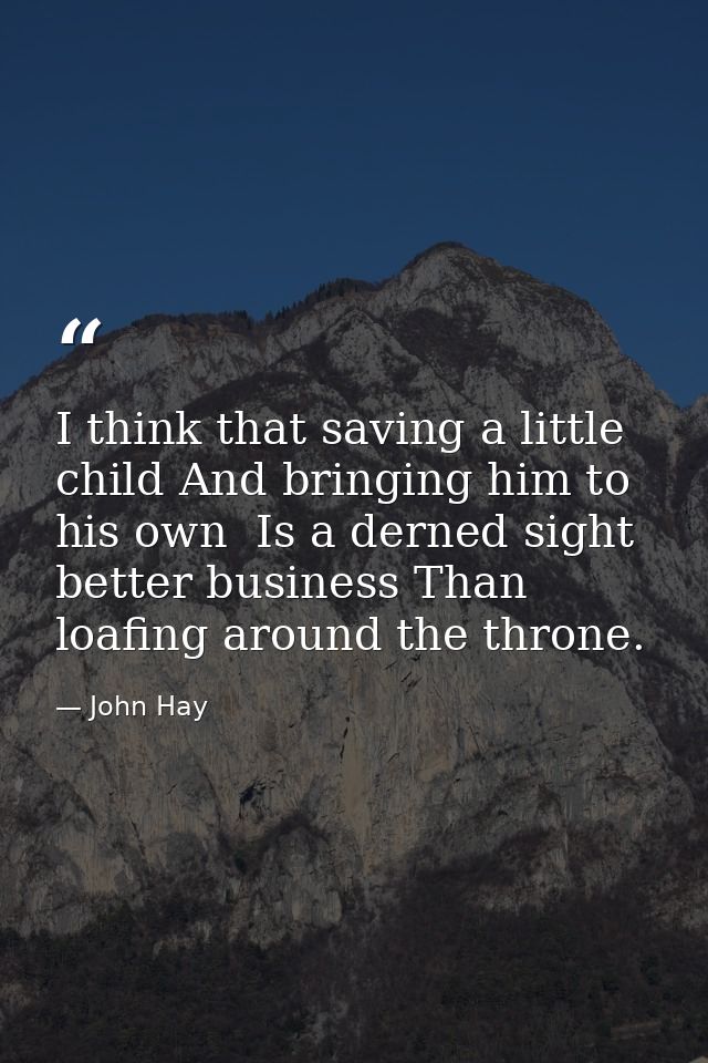 I think that saving a little child And bringing him to his own  Is a derned sight better business Than loafing around th — John Hay
