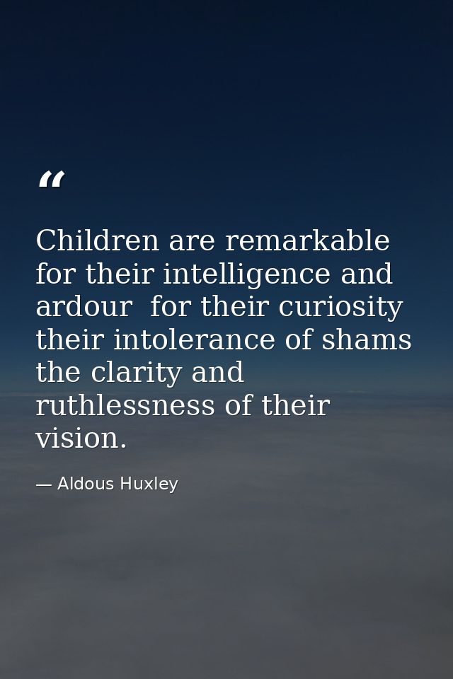 Children are remarkable for their intelligence and ardour  for their curiosity  their intolerance of shams  the clarity  — Aldous Huxley