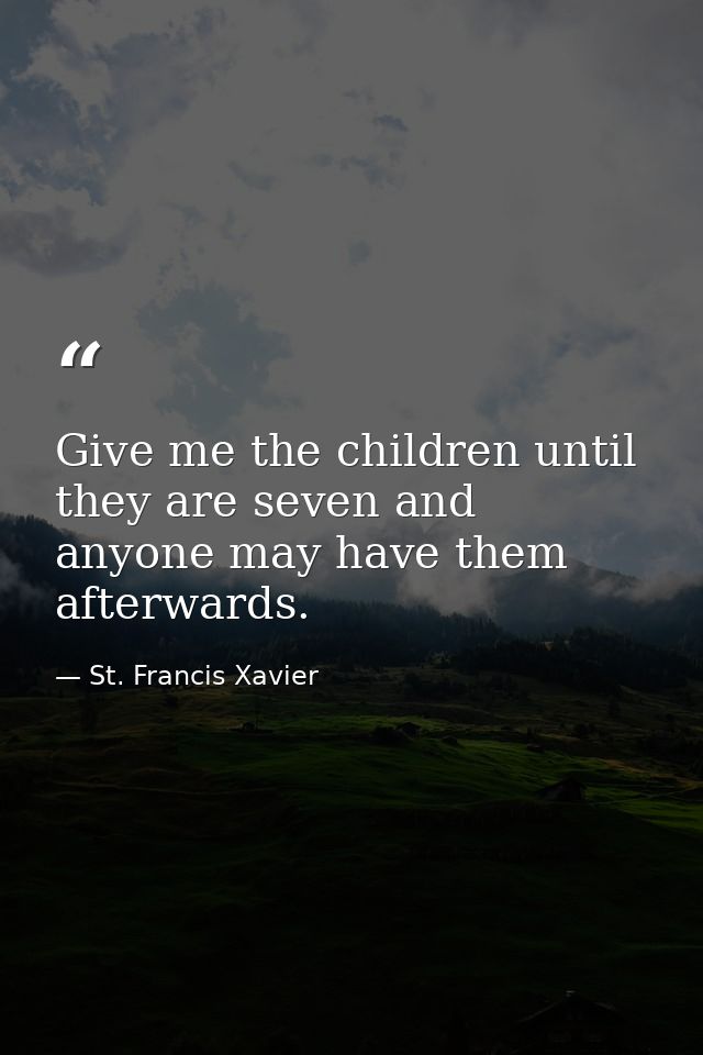 Give me the children until they are seven and anyone may have them afterwards. — St. Francis Xavier