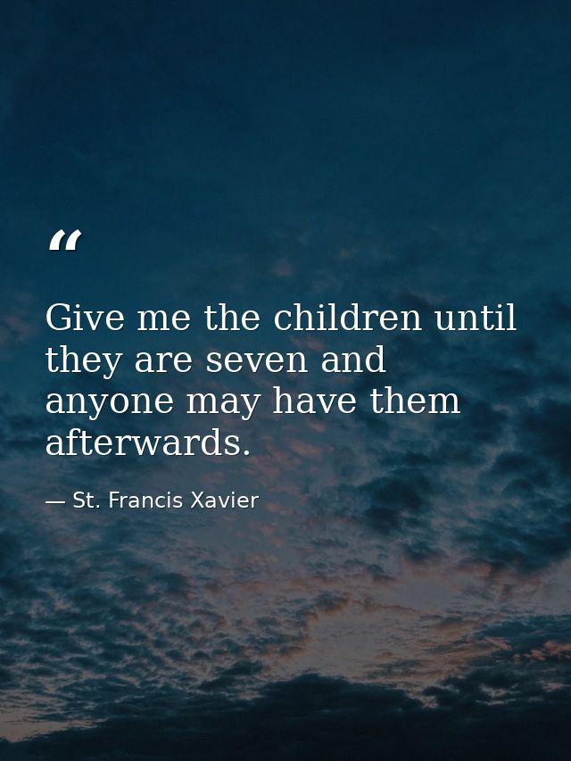 Give me the children until they are seven and anyone may have them afterwards. — St. Francis Xavier