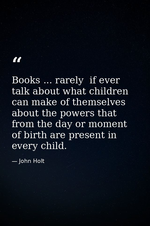 Books ... rarely  if ever  talk about what children can make of themselves  about the powers that from the day or moment — John Holt