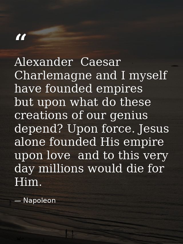 Alexander  Caesar  Charlemagne and I myself have founded empires  but upon what do these creations of our genius depend? — Napoleon