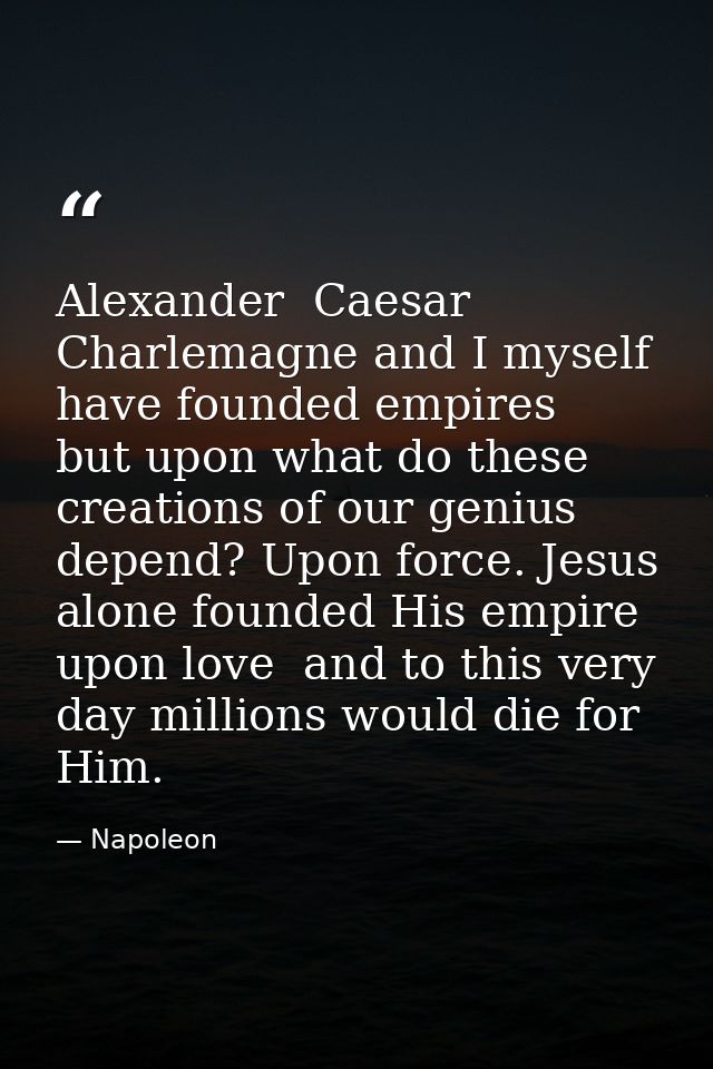 Alexander  Caesar  Charlemagne and I myself have founded empires  but upon what do these creations of our genius depend? — Napoleon