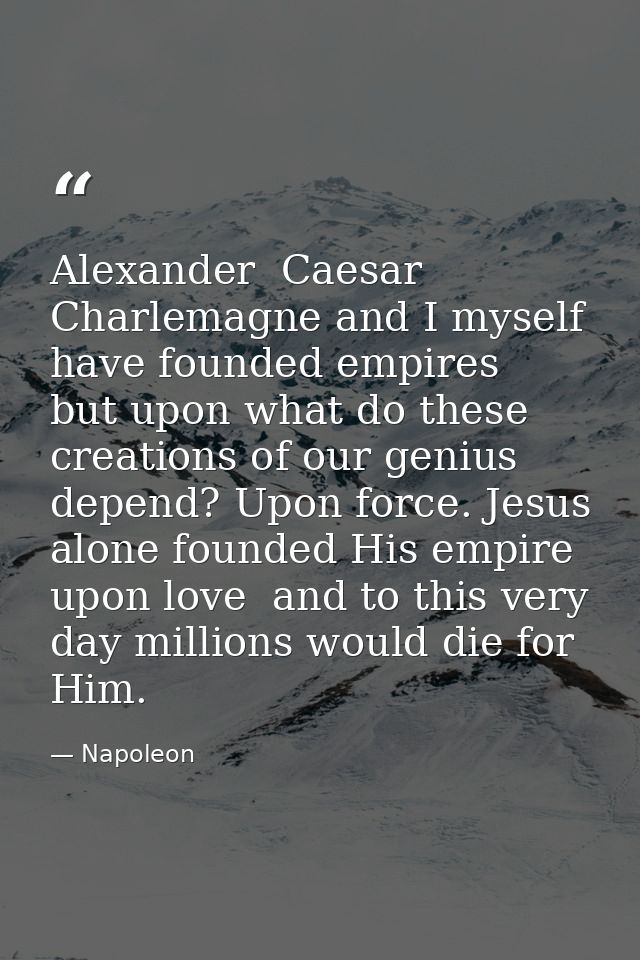 Alexander  Caesar  Charlemagne and I myself have founded empires  but upon what do these creations of our genius depend? — Napoleon