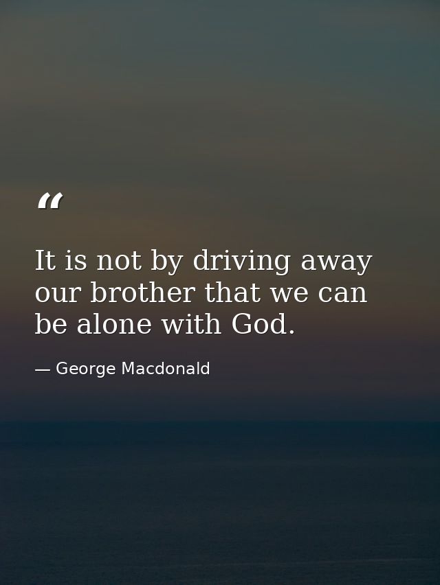 It is not by driving away our brother that we can be alone with God. — George Macdonald
