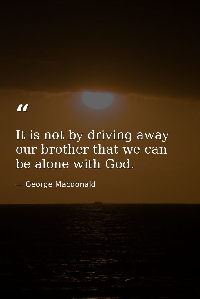 It is not by driving away our brother that we can be alone with God. — George Macdonald
