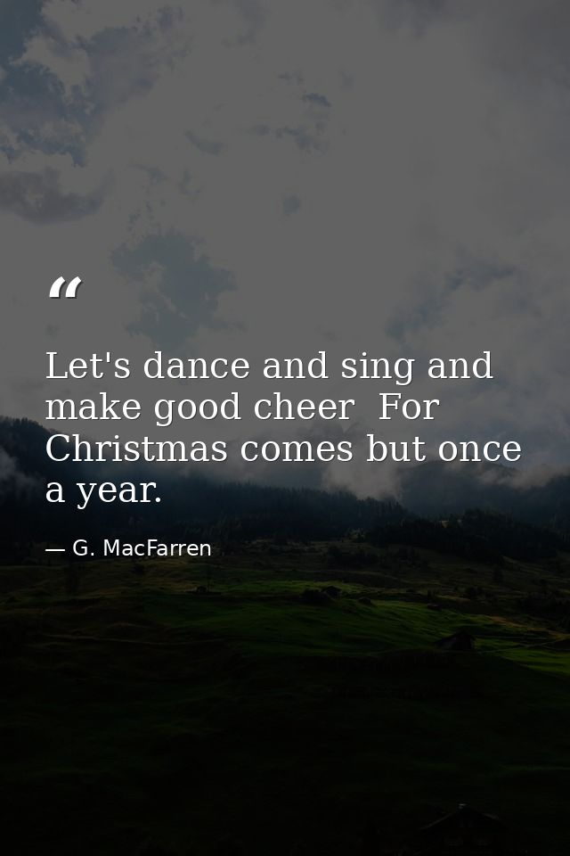 Let's dance and sing and make good cheer  For Christmas comes but once a year. — G. MacFarren