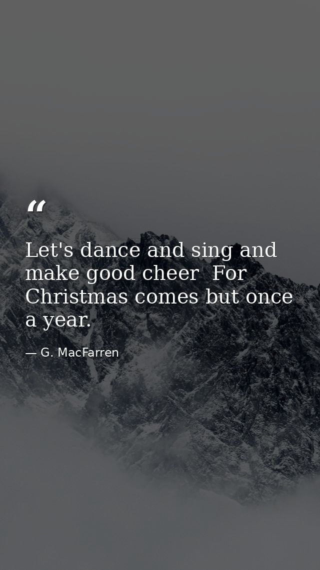 Let's dance and sing and make good cheer  For Christmas comes but once a year. — G. MacFarren