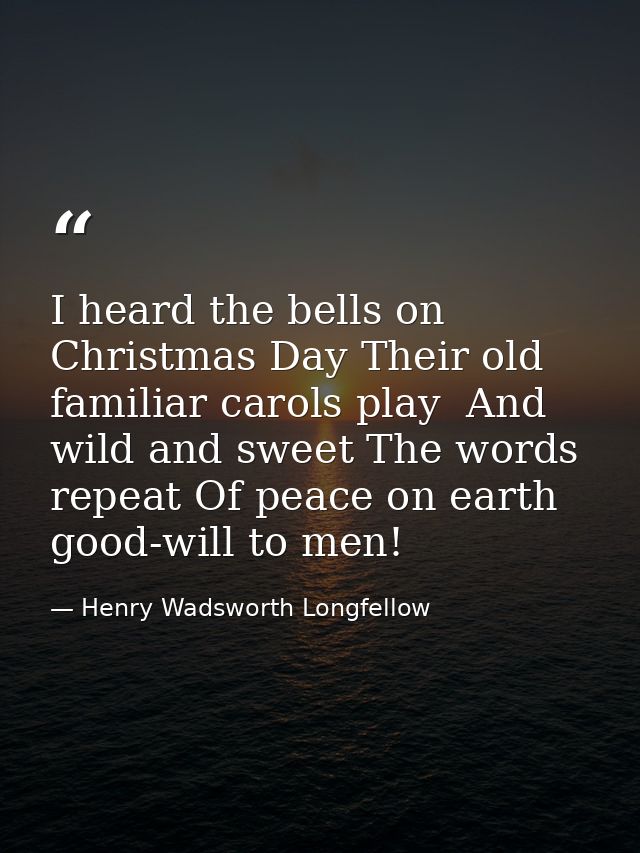 I heard the bells on Christmas Day Their old  familiar carols play  And wild and sweet The words repeat Of peace on eart — Henry Wadsworth Longfellow