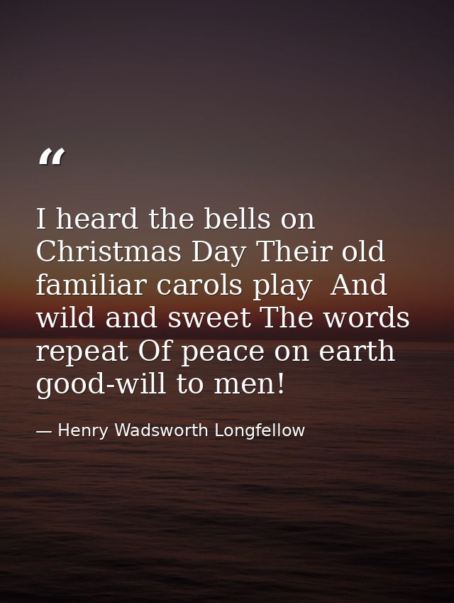 I heard the bells on Christmas Day Their old  familiar carols play  And wild and sweet The words repeat Of peace on eart — Henry Wadsworth Longfellow