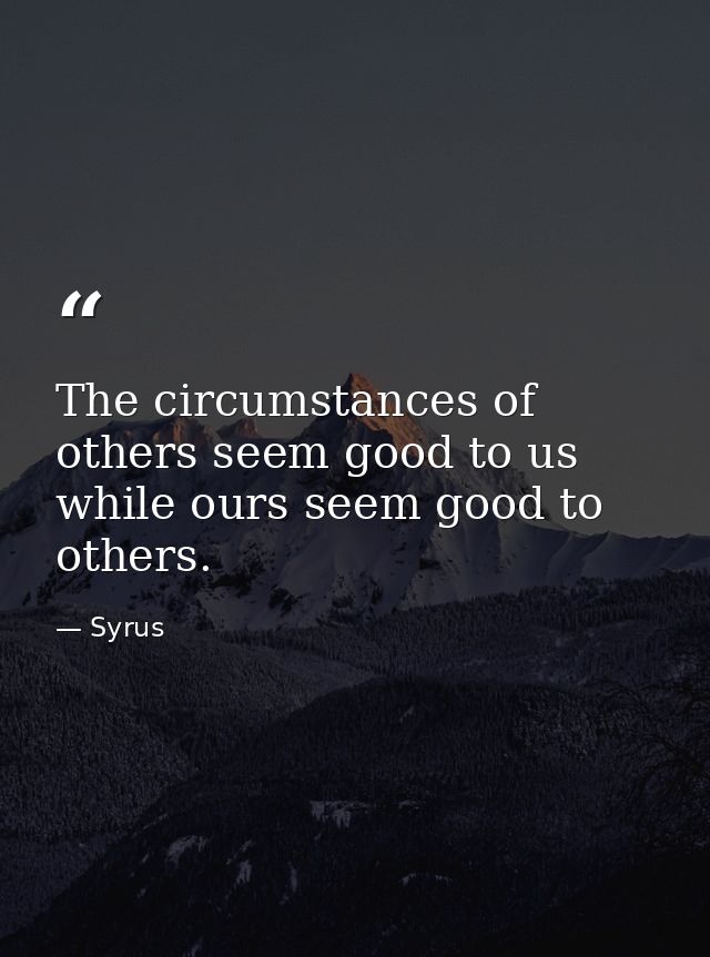 The circumstances of others seem good to us  while ours seem good to others. — Syrus