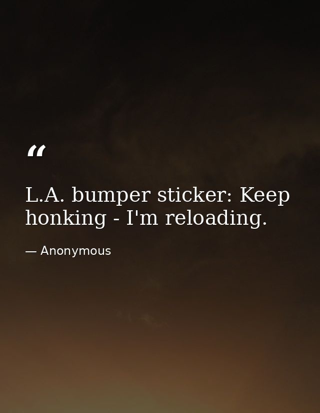 L.A. bumper sticker: Keep honking - I'm reloading. — Anonymous