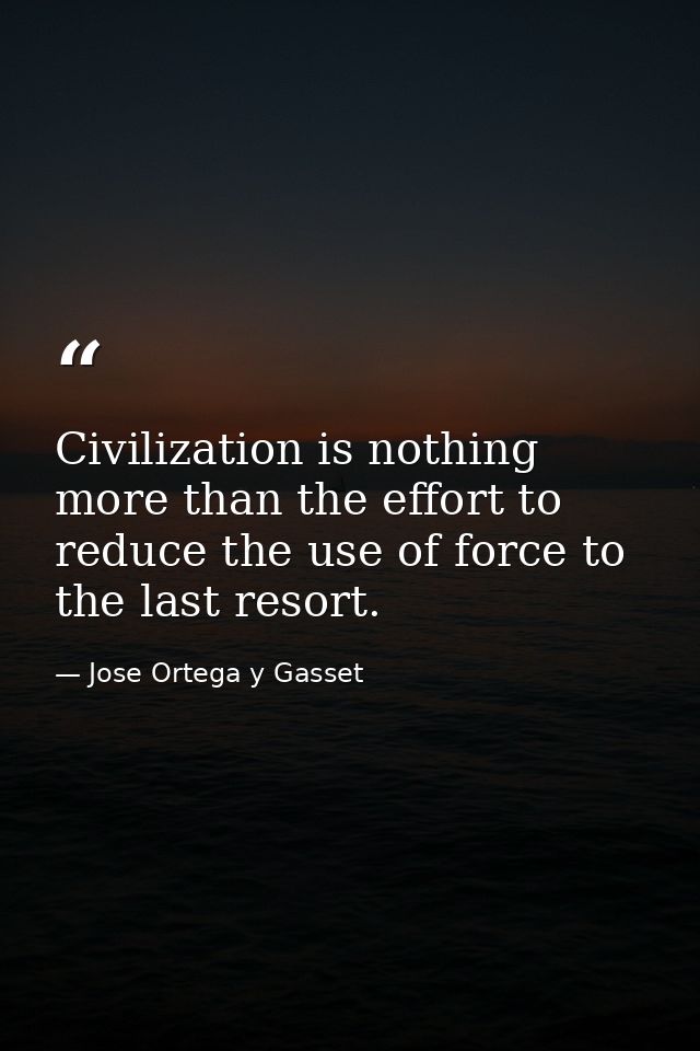 Civilization is nothing more than the effort to reduce the use of force to the last resort. — Jose Ortega y Gasset