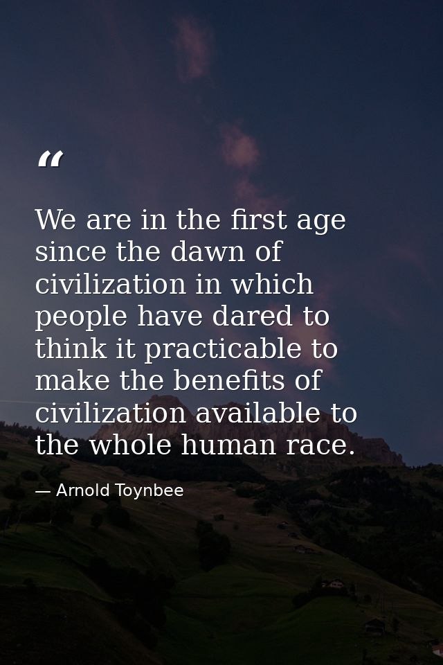We are in the first age since the dawn of civilization in which people have dared to think it practicable to make the be — Arnold Toynbee