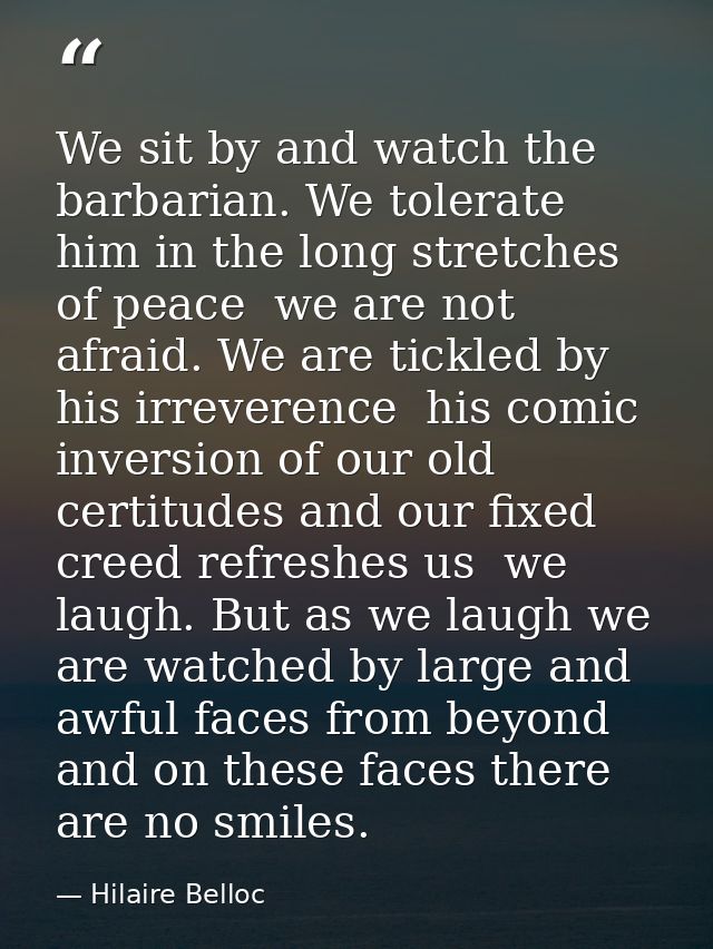 We sit by and watch the barbarian. We tolerate him in the long stretches of peace  we are not afraid. We are tickled by  — Hilaire Belloc