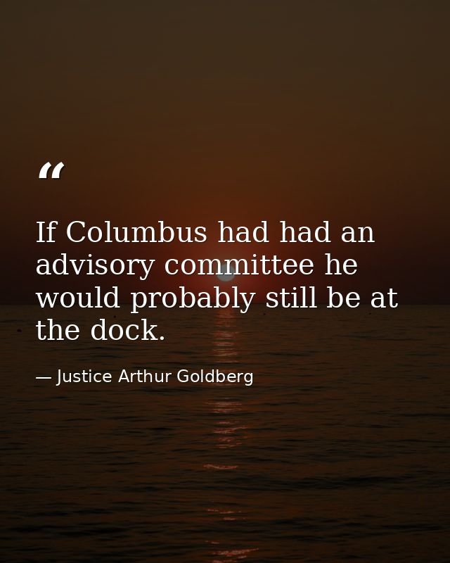 If Columbus had had an advisory committee he would probably still be at the dock. — Justice Arthur Goldberg