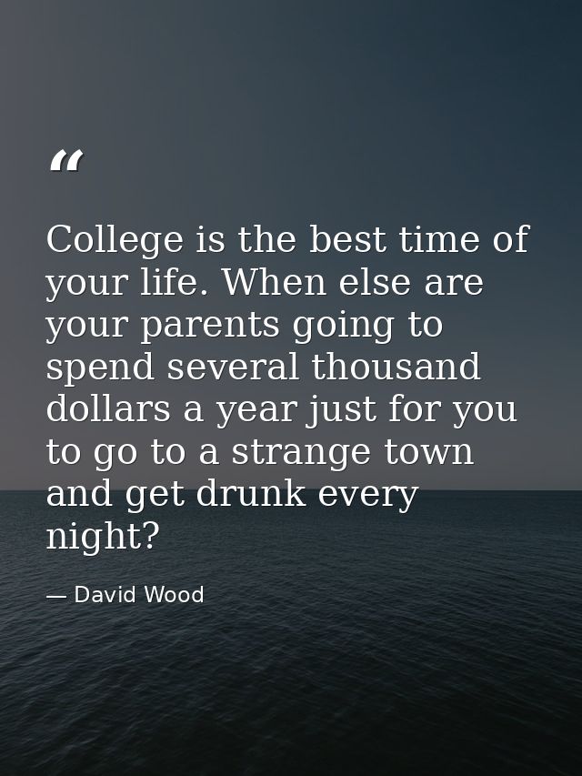 College is the best time of your life. When else are your parents going to spend several thousand dollars a year just fo — David Wood