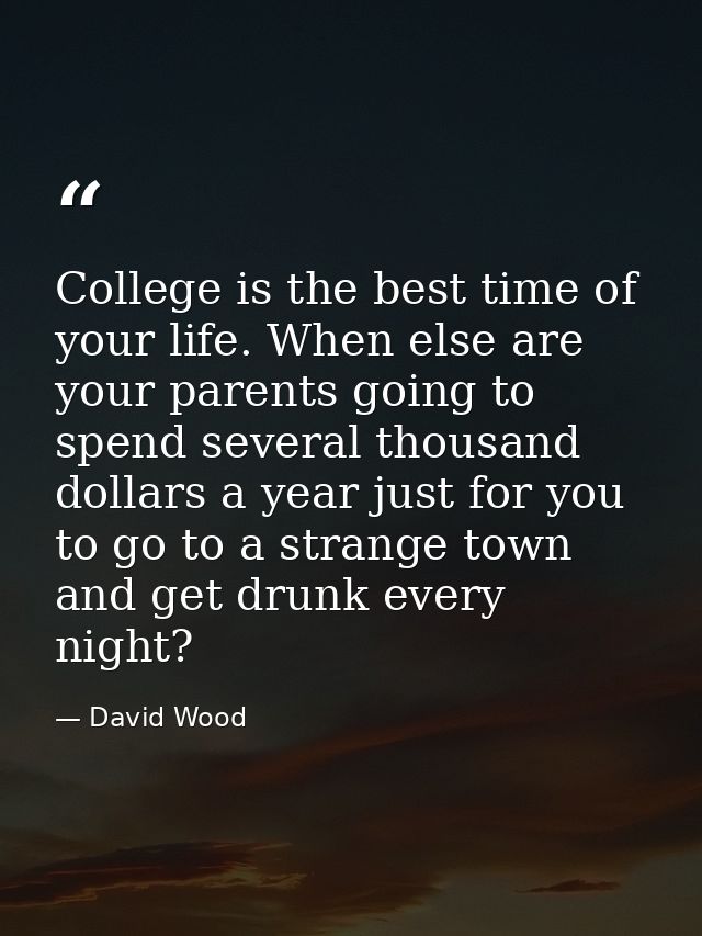 College is the best time of your life. When else are your parents going to spend several thousand dollars a year just fo — David Wood